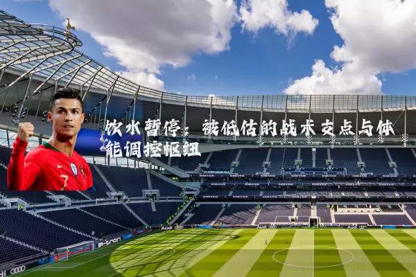饮水暂停：被低估的战术支点与体能调控枢纽