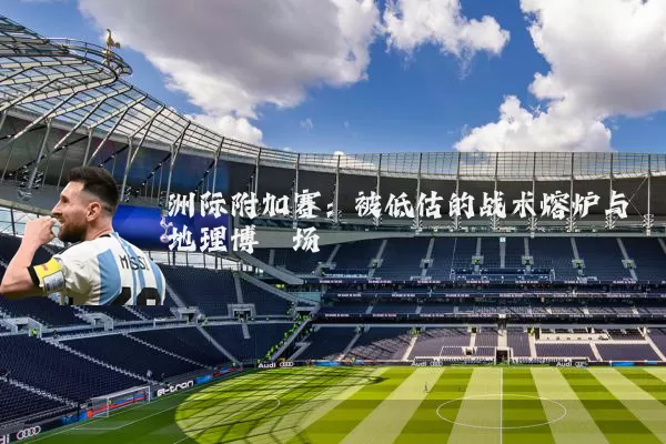 洲际附加赛:被低估的战术熔炉与地理博弈场